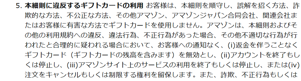 Amazonギフトカード細則の本細則に違反するギフトカードの利用。違反や不適切な行為が合理的に疑われる場合、通知なく返金を伴わずにギフトカードを無効とし、アカウントを終了もしくは停止し、注文をキャンセルできると定めている