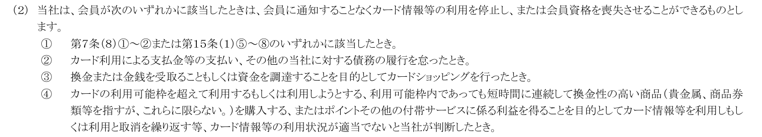 会員規約 第16条(2)。会員に通知することなくカード情報等の利用を停止し会員資格を喪失させることができるとし、換金や資金調達を目的としたカードショッピング、換金性の高い商品の短時間の連続購入などを事由に挙げている