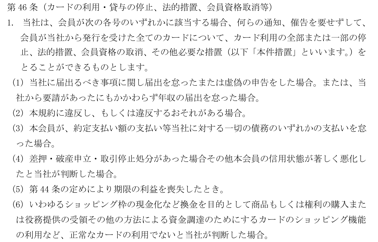 カード会員規約 第46条第1項。何らの通知、催告を要せずにカード利用の停止、法的措置、会員資格の取消などの措置をとれると定め、第6号でショッピング枠の現金化など正常なカードの利用でない場合を挙げている