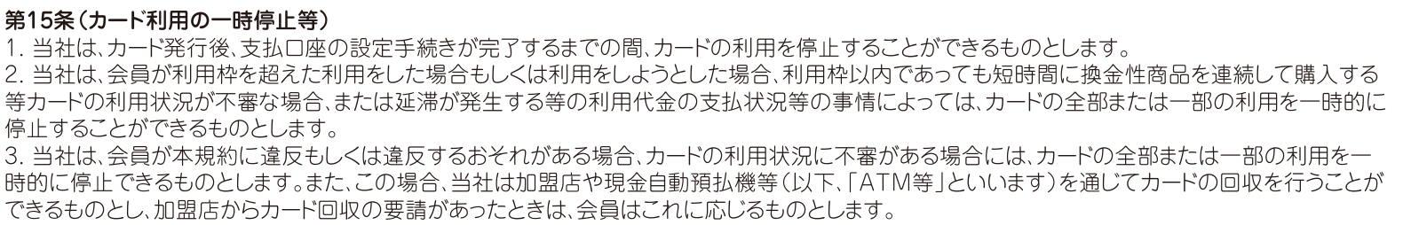 会員規約 第15条。短時間に換金性商品を連続して購入する等カードの利用状況が不審な場合はカードの利用を一時的に停止でき、規約に違反するおそれがある場合は加盟店やATM等を通じてカードを回収できると定めている