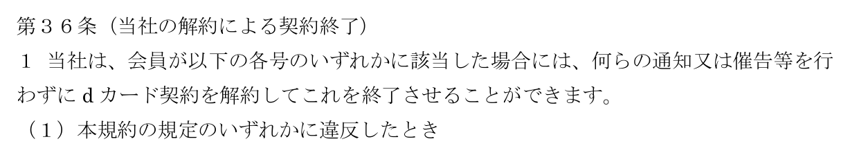 dカード利用規約 第36条第1項。会員が本規約の規定のいずれかに違反したときなどは、何らの通知又は催告等を行わずにdカード契約を解約できると定めている