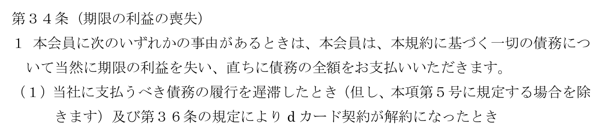 dカード利用規約 第34条第1項第1号。支払いを遅滞したときや第36条で契約が解約になったとき、本規約に基づく一切の債務について当然に期限の利益を失い、直ちに全額を支払うと定めている