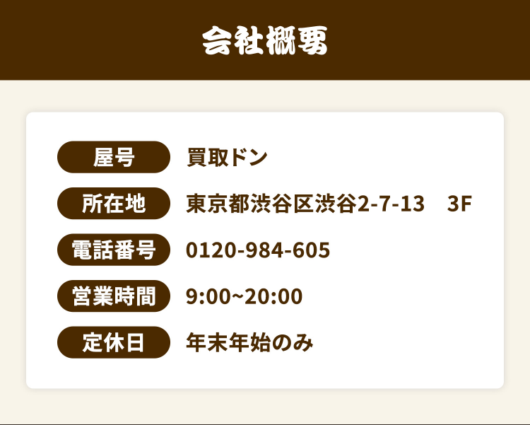 買取ドン公式サイトの会社概要。屋号買取ドン、所在地東京都渋谷区渋谷2-7-13 3F、電話番号0120-984-605、営業時間9時〜20時、定休日は年末年始のみ