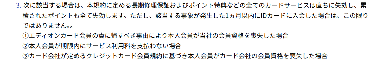 エディオンカードサービス会員規約 第40条3項。カード会社の会員資格を喪失した場合などは、長期修理保証およびポイント特典などの全てのカードサービスが直ちに失効すると定めている