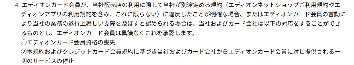 エディオンカードサービス会員規約 第40条4項。エディオンの規約に違反したことが明確な場合、当社およびカード会社は会員資格の喪失と一切のサービスの停止ができると定めている
