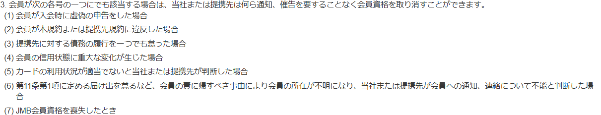 JALカード会員規約 第23条3項。本規約または提携先規約に違反した場合、提携先に対する債務の履行を一つでも怠った場合、JMB会員資格を喪失したときなどに、通知・催告なく会員資格を取り消せると定めている
