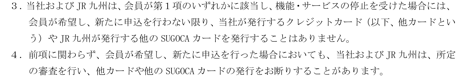 オールインワンJQ SUGOCAに関する特約 第13条3項・4項。機能・サービスの停止を受けた会員には、新たに申し込まない限り他のクレジットカードや他のSUGOCAカードを発行せず、申し込んでも断ることがあると定めている