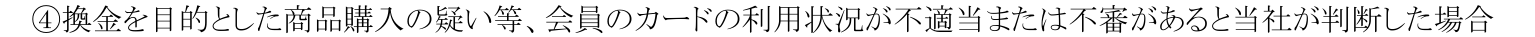 九州カード会員規約 第22条1項④。換金を目的とした商品購入の疑い等、会員のカードの利用状況が不適当または不審があると判断した場合を、会員資格の取消事由としている