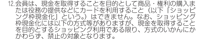 J-WESTカード会員規約 第22条12項。現金を取得することを目的として商品・権利の購入などにカードを利用すること（ショッピング枠現金化）はできず、方式のいかんにかかわらず禁止の対象になると定めている