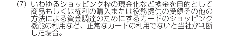 J-WESTカード会員規約 第40条1項(7)。いわゆるショッピング枠の現金化など換金を目的とした資金調達のためのカードの利用など、正常なカードの利用でないと判断した場合を措置の対象としている