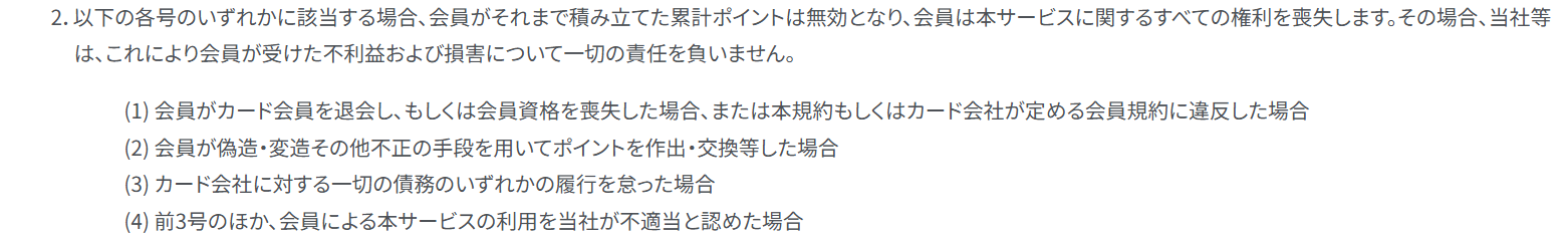 KIPSポイントサービス規約 第12条2項。カード会社の会員規約に違反した場合やカード会社に対する債務の履行を怠った場合などに、会員が積み立てた累計ポイントは無効になると定めている