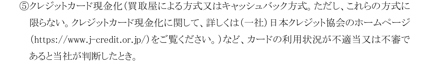 コメリカード会員規約 第Ⅰ章第14条(2)⑤。クレジットカード現金化（買取屋による方式又はキャッシュバック方式）など、カードの利用状況が不適当又は不審であると判断したときを利用停止・資格取消の事由としている