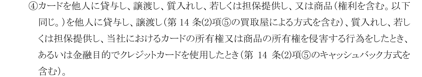コメリカード会員規約 第Ⅰ章第15条(1)④。買取屋による方式を商品の譲渡に、キャッシュバック方式を金融目的でのクレジットカードの使用に含め、当然に期限の利益を失う事由としている