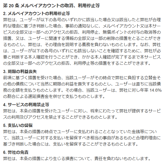メルペイ利用規約 第20条。事前の通知なしに利用停止等の措置をとり理由を説明する義務を負わないこと、措置を受けた場合は当然に期限の利益を喪失し年率14.6%の遅延損害金を支払うこと、将来にわたって利用を禁止できること、支払いを留保できることを定めている