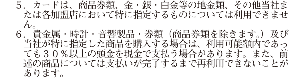 カード会員規約 第30条5項・6項。商品券類、金・銀・白金等の地金類はカードを利用できないとし、貴金属・時計・音響製品などは30%以上の頭金を現金で支払う場合があると定めている
