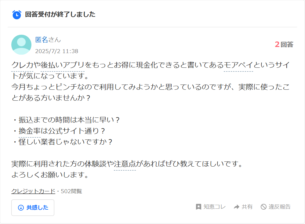 Yahoo!知恵袋のモアペイについての質問。クレカや後払いアプリをもっとお得に現金化できると書いてあるモアペイというサイトが気になっている、振込までの時間は本当に早いか・換金率は公式サイト通りか・怪しい業者じゃないかという相談(2回答・502閲覧)
