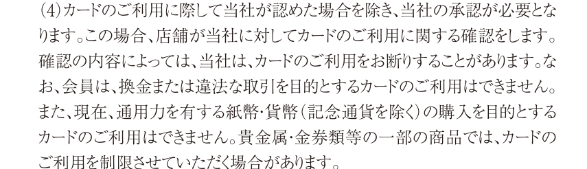 タカシマヤカード会員規約 第6条(4)。会員は換金または違法な取引を目的とするカードの利用はできず、貴金属・金券類等の一部の商品は利用を制限する場合があると定めている