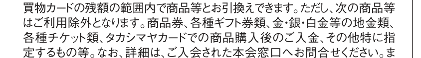 タカシマヤ友の会の会則 第10条(1)。お買物カードの利用除外として、商品券、各種ギフト券類、地金類、各種チケット類、タカシマヤカードでの商品購入後の入金などを挙げている