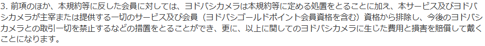 ヨドバシ・ドット・コム会員規約 第6条3項。規約等に反した会員をヨドバシゴールドポイント会員資格を含む会員資格から排除し、今後のヨドバシカメラとの取引一切を禁止できると定めている