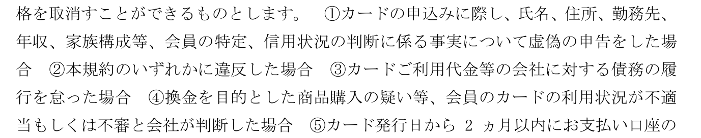会員規約 第25条1項。本規約に違反した場合や、換金を目的とした商品購入の疑いなど利用状況が不適当もしくは不審と会社が判断した場合に、通知・催告なく会員資格を取り消せると定めている